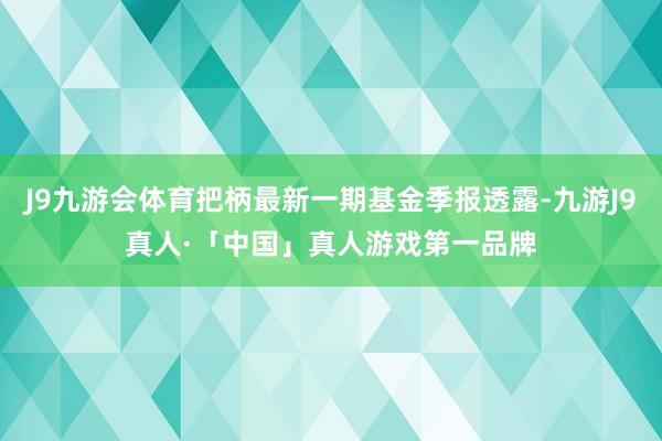 J9九游会体育把柄最新一期基金季报透露-九游J9真人·「中国」真人游戏第一品牌