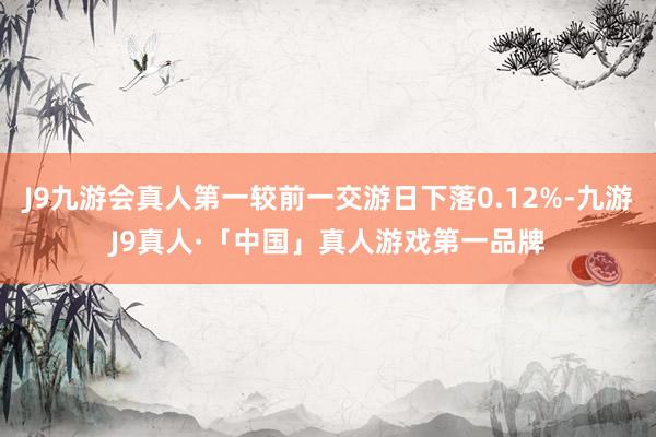 J9九游会真人第一较前一交游日下落0.12%-九游J9真人·「中国」真人游戏第一品牌