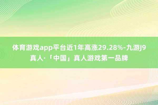 体育游戏app平台近1年高涨29.28%-九游J9真人·「中国」真人游戏第一品牌