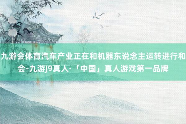 九游会体育汽车产业正在和机器东说念主运转进行和会-九游J9真人·「中国」真人游戏第一品牌