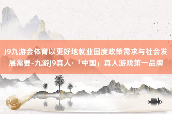J9九游会体育以更好地就业国度政策需求与社会发展需要-九游J9真人·「中国」真人游戏第一品牌
