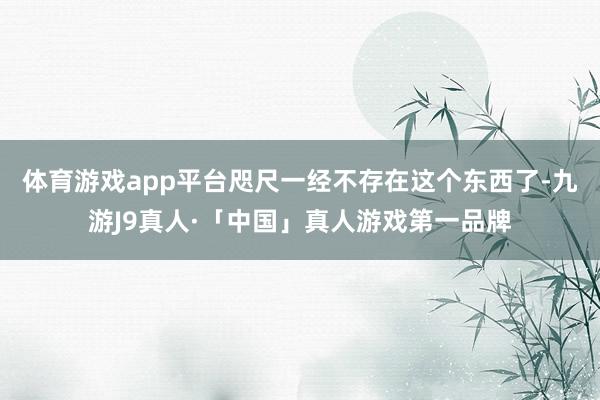 体育游戏app平台咫尺一经不存在这个东西了-九游J9真人·「中国」真人游戏第一品牌