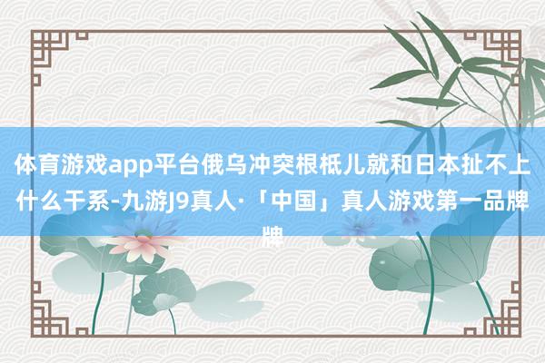 体育游戏app平台俄乌冲突根柢儿就和日本扯不上什么干系-九游J9真人·「中国」真人游戏第一品牌
