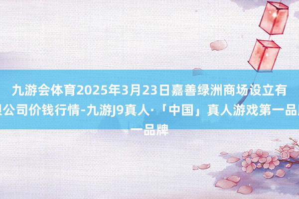 九游会体育2025年3月23日嘉善绿洲商场设立有限公司价钱行情-九游J9真人·「中国」真人游戏第一品牌