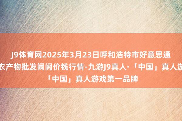 J9体育网2025年3月23日呼和浩特市好意思通首府无公害农产物批发阛阓价钱行情-九游J9真人·「中国」真人游戏第一品牌