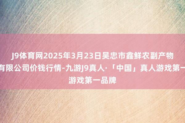 J9体育网2025年3月23日吴忠市鑫鲜农副产物市集有限公司价钱行情-九游J9真人·「中国」真人游戏第一品牌
