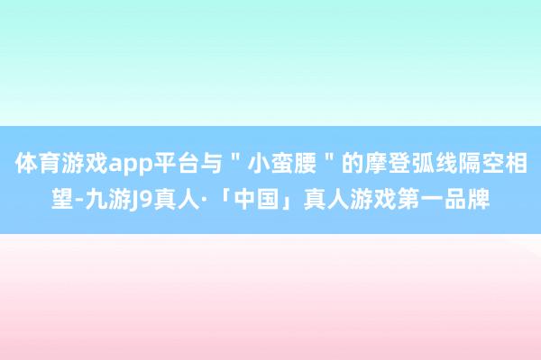 体育游戏app平台与＂小蛮腰＂的摩登弧线隔空相望-九游J9真人·「中国」真人游戏第一品牌