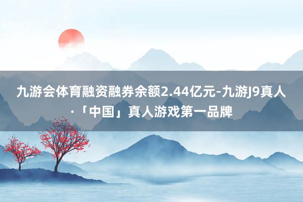 九游会体育融资融券余额2.44亿元-九游J9真人·「中国」真人游戏第一品牌