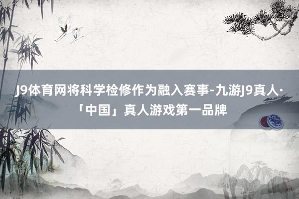 J9体育网将科学检修作为融入赛事-九游J9真人·「中国」真人游戏第一品牌