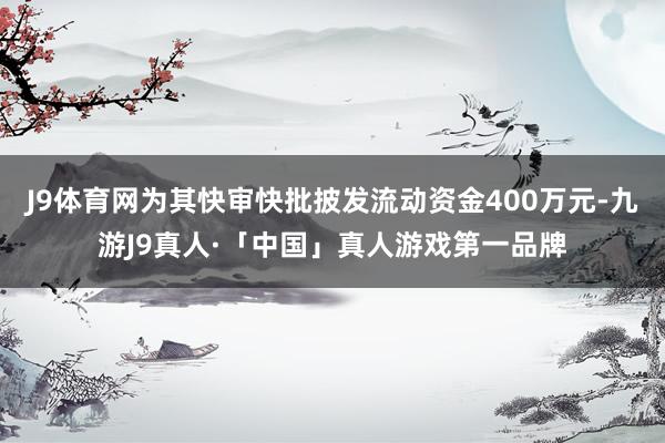J9体育网为其快审快批披发流动资金400万元-九游J9真人·「中国」真人游戏第一品牌