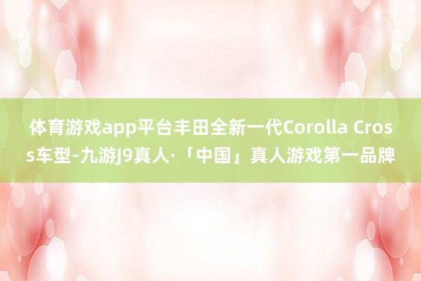 体育游戏app平台丰田全新一代Corolla Cross车型-九游J9真人·「中国」真人游戏第一品牌