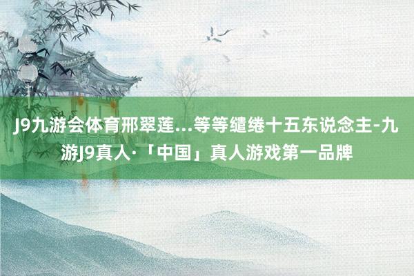 J9九游会体育邢翠莲...等等缱绻十五东说念主-九游J9真人·「中国」真人游戏第一品牌