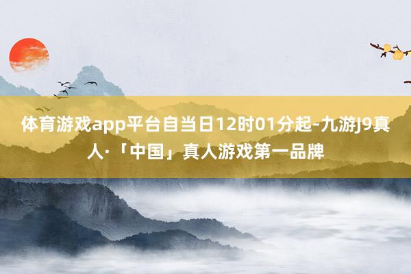 体育游戏app平台自当日12时01分起-九游J9真人·「中国」真人游戏第一品牌