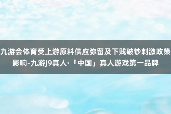 九游会体育受上游原料供应弥留及下贱破钞刺激政策影响-九游J9真人·「中国」真人游戏第一品牌