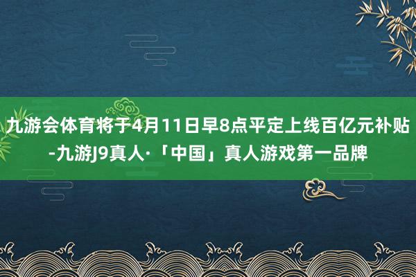 九游会体育将于4月11日早8点平定上线百亿元补贴-九游J9真人·「中国」真人游戏第一品牌