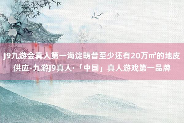 J9九游会真人第一海淀畴昔至少还有20万㎡的地皮供应-九游J9真人·「中国」真人游戏第一品牌