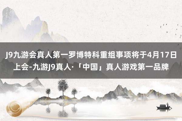 J9九游会真人第一罗博特科重组事项将于4月17日上会-九游J9真人·「中国」真人游戏第一品牌