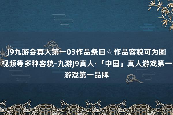 J9九游会真人第一03作品条目☆作品容貌可为图片、视频等多种容貌-九游J9真人·「中国」真人游戏第一品牌