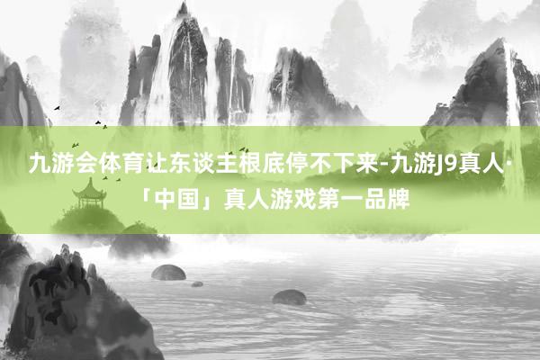 九游会体育让东谈主根底停不下来-九游J9真人·「中国」真人游戏第一品牌