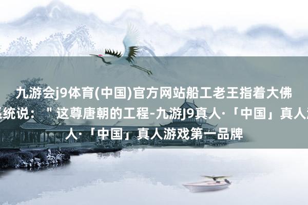 九游会j9体育(中国)官方网站船工老王指着大佛耳后的排水系统说：＂这尊唐朝的工程-九游J9真人·「中国」真人游戏第一品牌