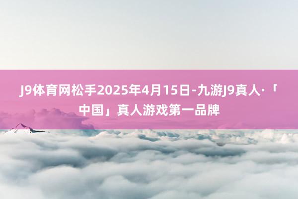 J9体育网松手2025年4月15日-九游J9真人·「中国」真人游戏第一品牌