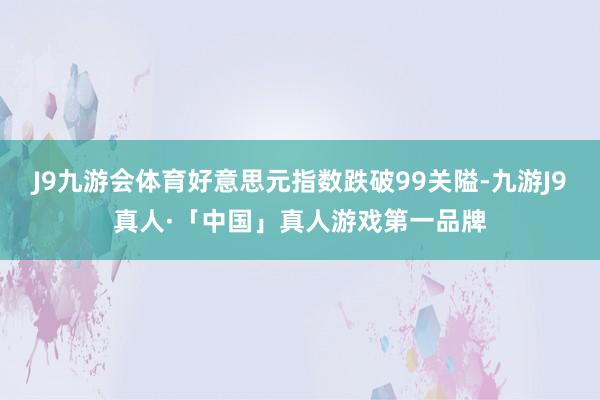 J9九游会体育好意思元指数跌破99关隘-九游J9真人·「中国」真人游戏第一品牌