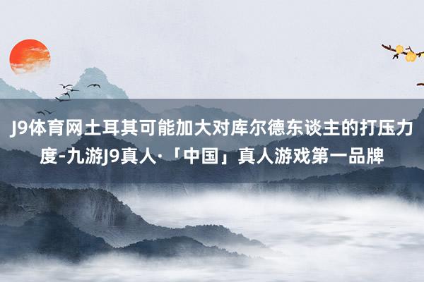 J9体育网土耳其可能加大对库尔德东谈主的打压力度-九游J9真人·「中国」真人游戏第一品牌