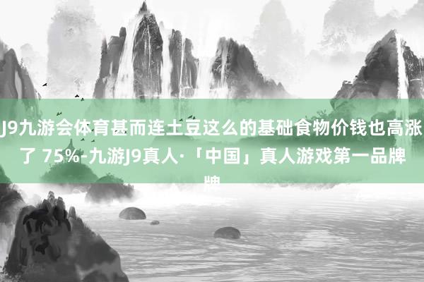 J9九游会体育甚而连土豆这么的基础食物价钱也高涨了 75%-九游J9真人·「中国」真人游戏第一品牌