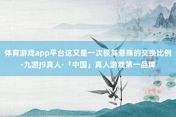 体育游戏app平台这又是一次极其悬殊的交换比例-九游J9真人·「中国」真人游戏第一品牌