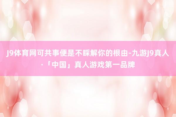 J9体育网可共事便是不睬解你的根由-九游J9真人·「中国」真人游戏第一品牌