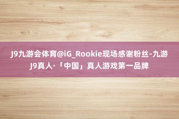 J9九游会体育@iG_Rookie现场感谢粉丝-九游J9真人·「中国」真人游戏第一品牌