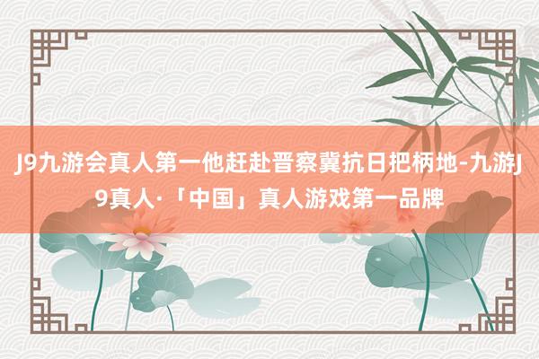 J9九游会真人第一他赶赴晋察冀抗日把柄地-九游J9真人·「中国」真人游戏第一品牌
