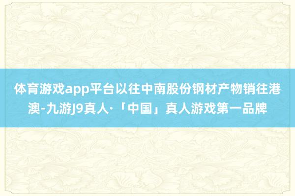 体育游戏app平台　　以往中南股份钢材产物销往港澳-九游J9真人·「中国」真人游戏第一品牌