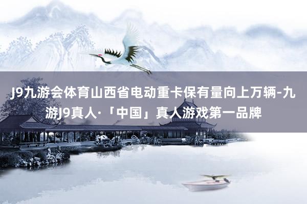 J9九游会体育　　山西省电动重卡保有量向上万辆-九游J9真人·「中国」真人游戏第一品牌