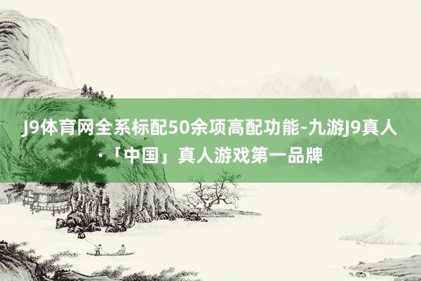 J9体育网全系标配50余项高配功能-九游J9真人·「中国」真人游戏第一品牌