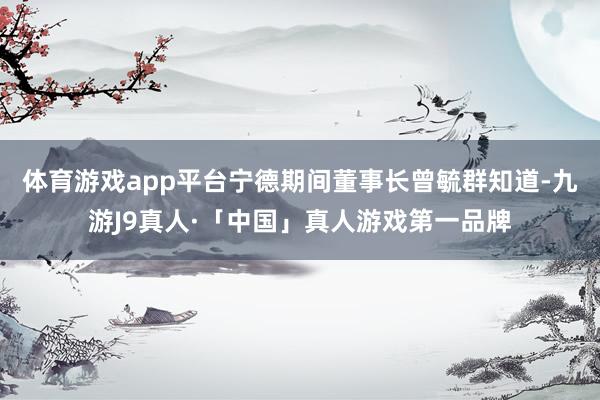 体育游戏app平台宁德期间董事长曾毓群知道-九游J9真人·「中国」真人游戏第一品牌