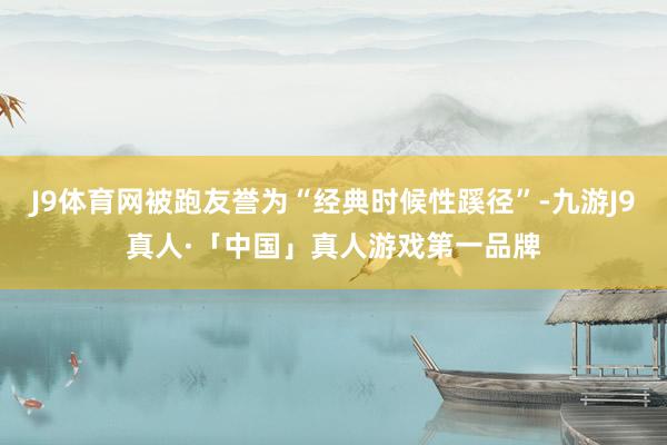 J9体育网被跑友誉为“经典时候性蹊径”-九游J9真人·「中国」真人游戏第一品牌