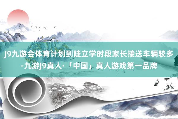 J9九游会体育计划到陡立学时段家长接送车辆较多-九游J9真人·「中国」真人游戏第一品牌
