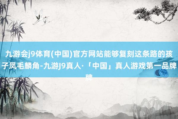 九游会j9体育(中国)官方网站能够复刻这条路的孩子凤毛麟角-九游J9真人·「中国」真人游戏第一品牌