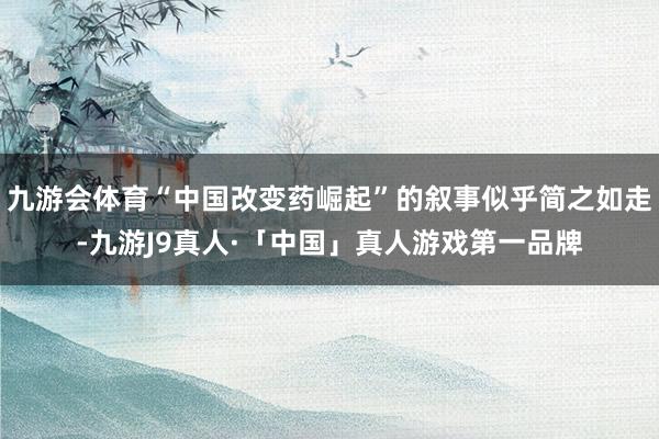 九游会体育“中国改变药崛起”的叙事似乎简之如走-九游J9真人·「中国」真人游戏第一品牌