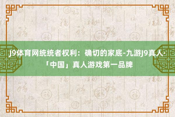 J9体育网统统者权利：确切的家底-九游J9真人·「中国」真人游戏第一品牌