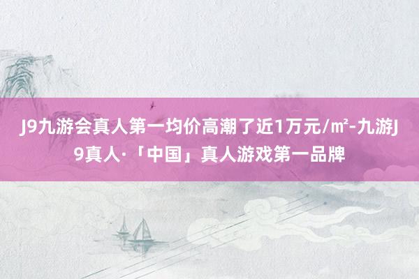J9九游会真人第一均价高潮了近1万元/㎡-九游J9真人·「中国」真人游戏第一品牌