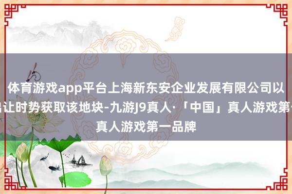 体育游戏app平台上海新东安企业发展有限公司以契约出让时势获取该地块-九游J9真人·「中国」真人游戏第一品牌