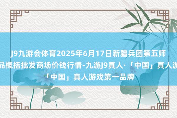J9九游会体育2025年6月17日新疆兵团第五师三和农副居品概括批发商场价钱行情-九游J9真人·「中国」真人游戏第一品牌