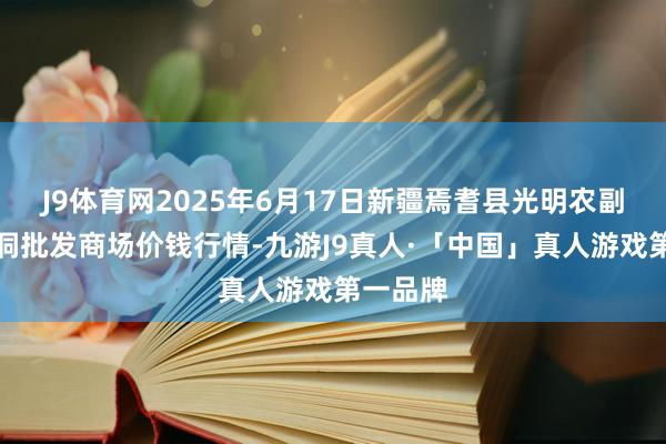 J9体育网2025年6月17日新疆焉耆县光明农副居品空洞批发商场价钱行情-九游J9真人·「中国」真人游戏第一品牌