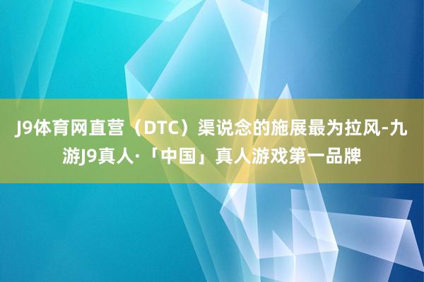J9体育网直营(DTC)渠说念的施展最为拉风-九游J9真人·「中国」真人游戏第一品牌