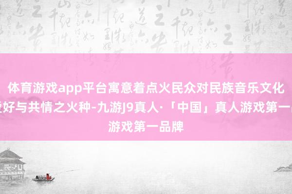 体育游戏app平台寓意着点火民众对民族音乐文化的爱好与共情之火种-九游J9真人·「中国」真人游戏第一品牌