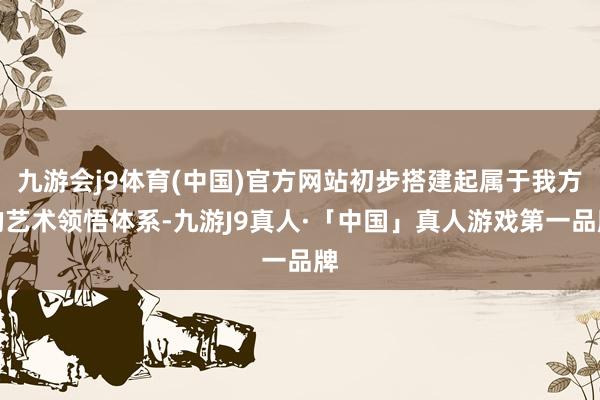 九游会j9体育(中国)官方网站初步搭建起属于我方的艺术领悟体系-九游J9真人·「中国」真人游戏第一品牌