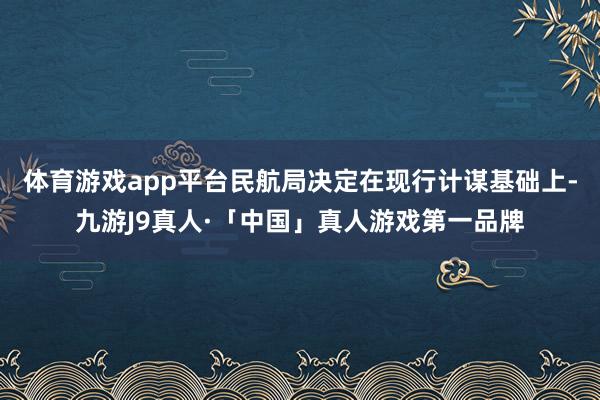 体育游戏app平台民航局决定在现行计谋基础上-九游J9真人·「中国」真人游戏第一品牌