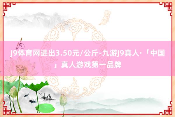 J9体育网进出3.50元/公斤-九游J9真人·「中国」真人游戏第一品牌